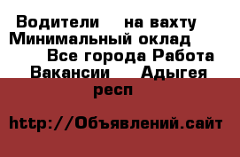 Водители BC на вахту. › Минимальный оклад ­ 60 000 - Все города Работа » Вакансии   . Адыгея респ.